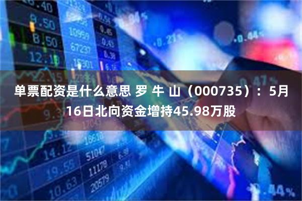 单票配资是什么意思 罗 牛 山（000735）：5月16日北向资金增持45.98万股