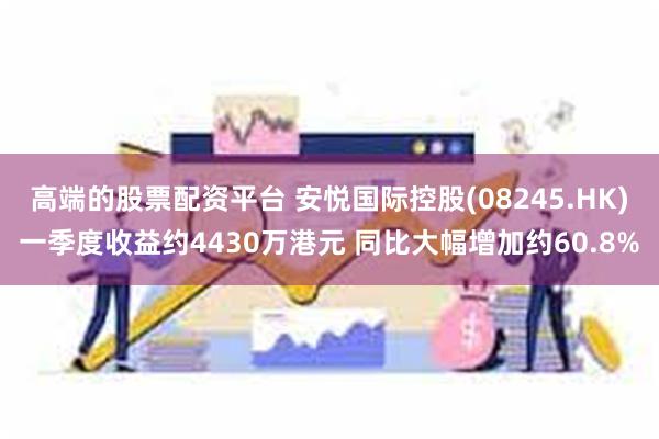 高端的股票配资平台 安悦国际控股(08245.HK)一季度收益约4430万港元 同比大幅增加约60.8%