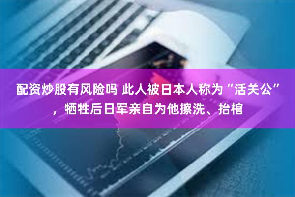 配资炒股有风险吗 此人被日本人称为“活关公”，牺牲后日军亲自为他擦洗、抬棺