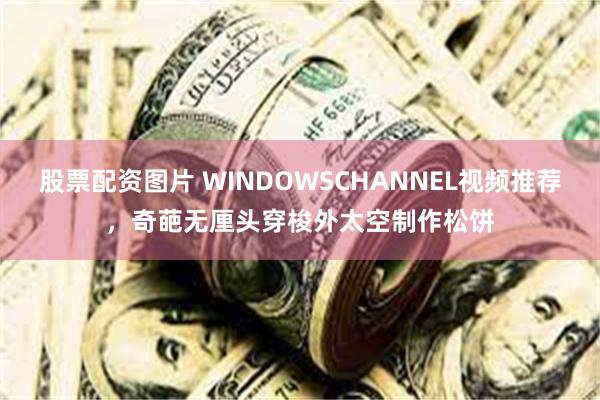 股票配资图片 WINDOWSCHANNEL视频推荐，奇葩无厘头穿梭外太空制作松饼