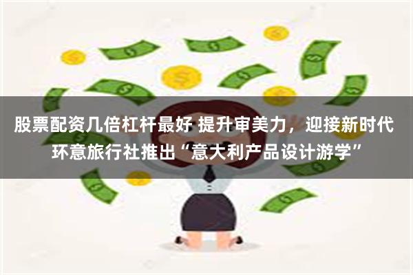 股票配资几倍杠杆最好 提升审美力，迎接新时代 环意旅行社推出“意大利产品设计游学”