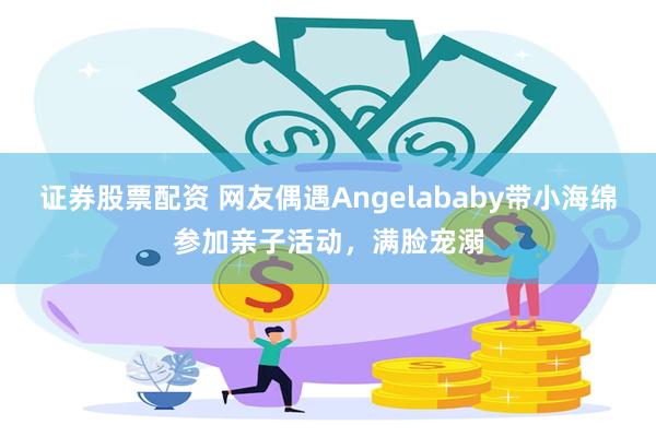 证券股票配资 网友偶遇Angelababy带小海绵参加亲子活动，满脸宠溺