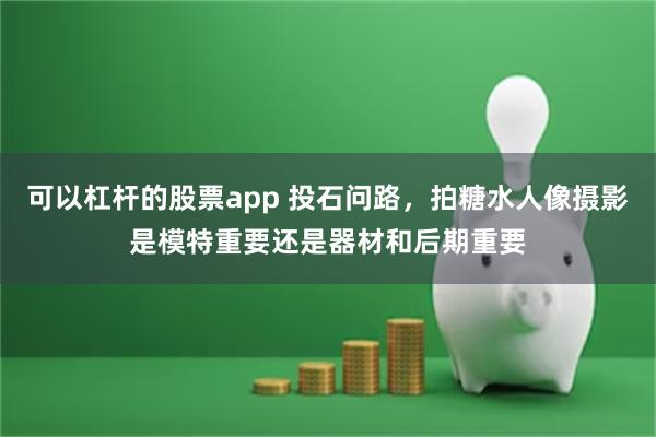 可以杠杆的股票app 投石问路，拍糖水人像摄影是模特重要还是器材和后期重要