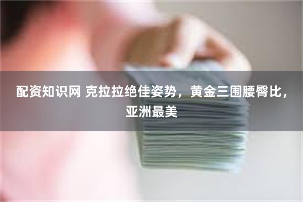 配资知识网 克拉拉绝佳姿势，黄金三围腰臀比，亚洲最美