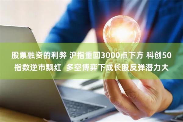 股票融资的利弊 沪指重回3000点下方 科创50指数逆市飘红  多空博弈下成长股反弹潜力大