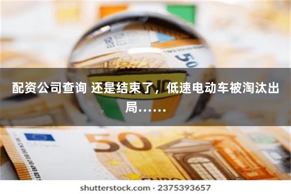 配资公司查询 还是结束了，低速电动车被淘汰出局……