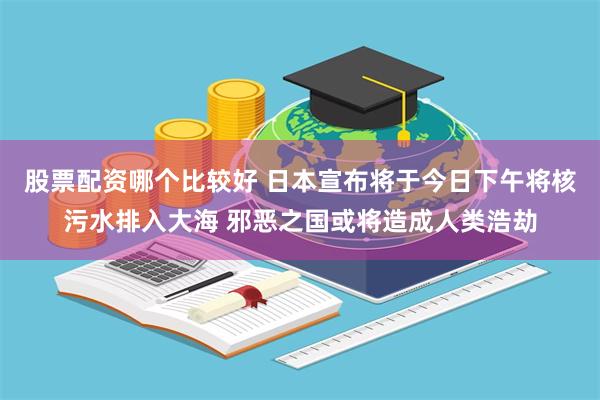 股票配资哪个比较好 日本宣布将于今日下午将核污水排入大海 邪恶之国或将造成人类浩劫