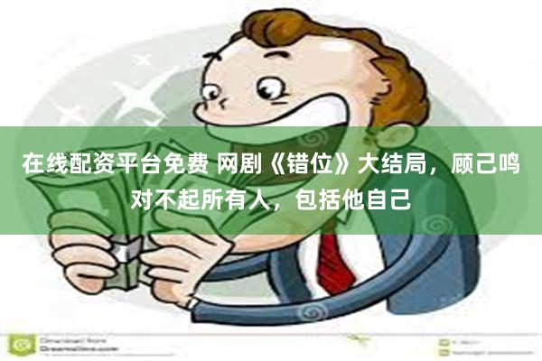 在线配资平台免费 网剧《错位》大结局，顾己鸣对不起所有人，包括他自己