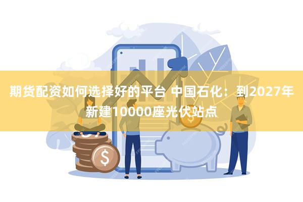 期货配资如何选择好的平台 中国石化：到2027年新建10000座光伏站点