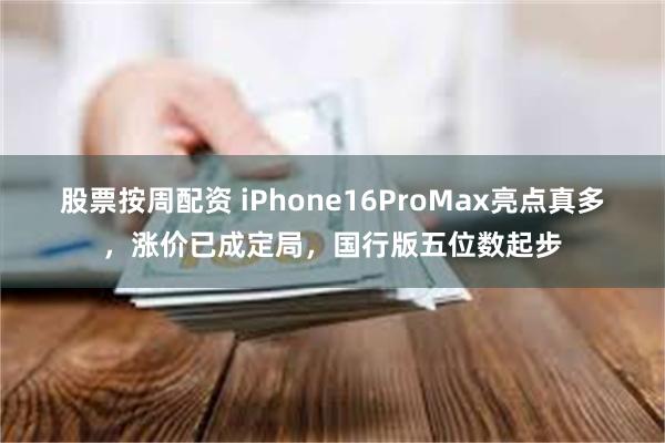 股票按周配资 iPhone16ProMax亮点真多，涨价已成定局，国行版五位数起步