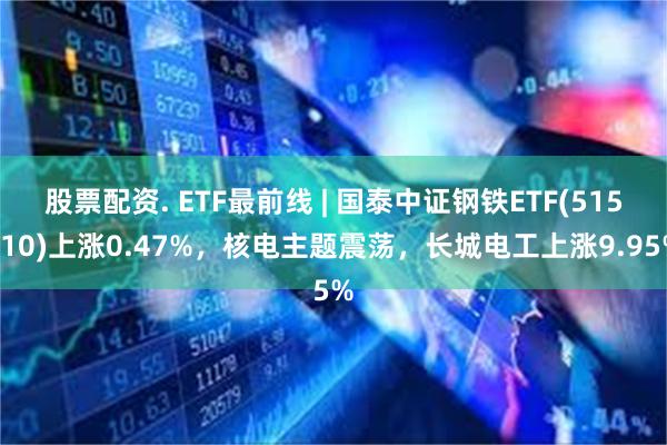 股票配资. ETF最前线 | 国泰中证钢铁ETF(515210)上涨0.47%，核电主题震荡，长城电工上涨9.95%