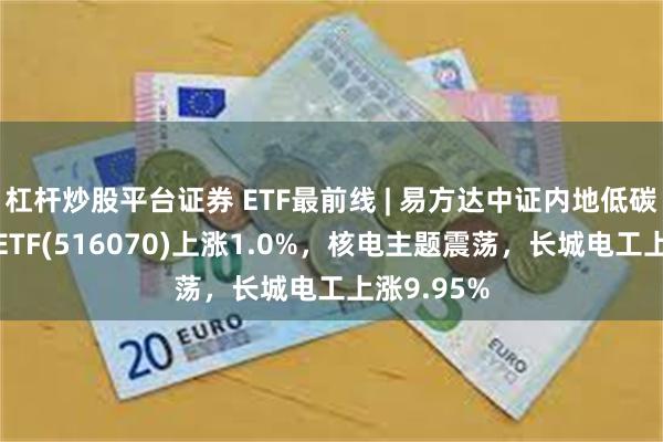 杠杆炒股平台证券 ETF最前线 | 易方达中证内地低碳经济主题ETF(516070)上涨1.0%，核电主题震荡，长城电工上涨9.95%