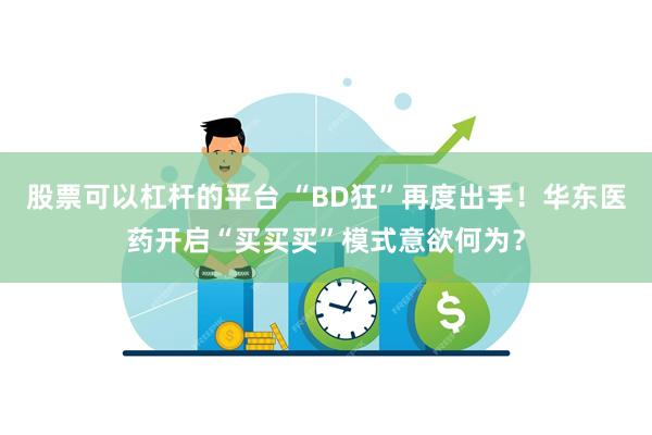 股票可以杠杆的平台 “BD狂”再度出手！华东医药开启“买买买”模式意欲何为？