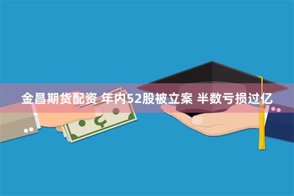 金昌期货配资 年内52股被立案 半数亏损过亿