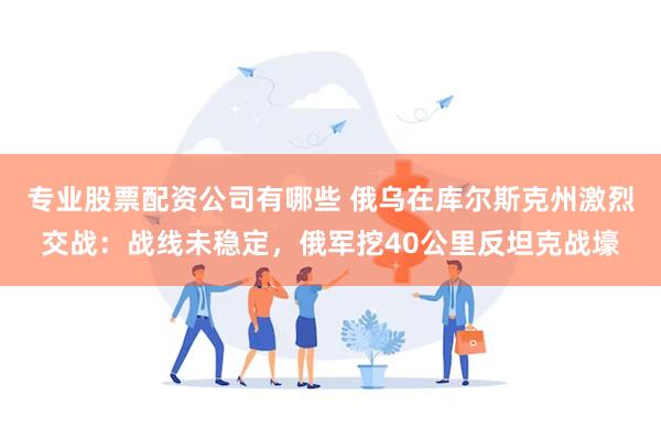 专业股票配资公司有哪些 俄乌在库尔斯克州激烈交战：战线未稳定，俄军挖40公里反坦克战壕