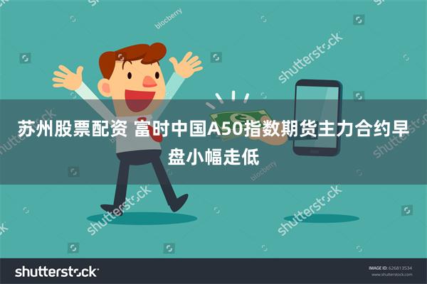 苏州股票配资 富时中国A50指数期货主力合约早盘小幅走低