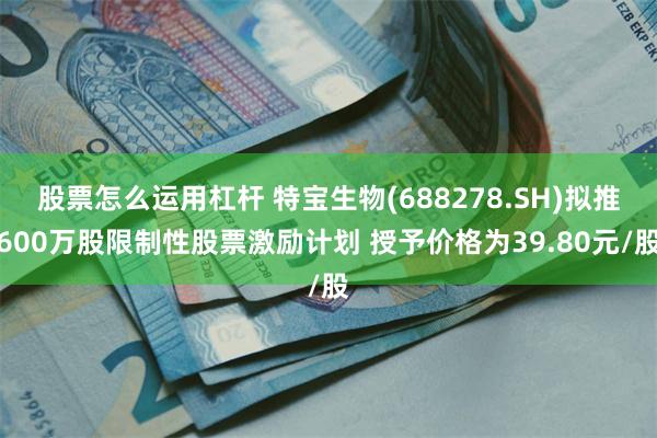 股票怎么运用杠杆 特宝生物(688278.SH)拟推600万股限制性股票激励计划 授予价格为39.80元/股