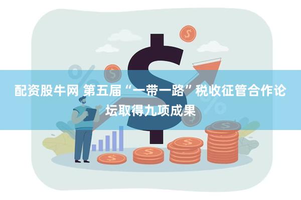 配资股牛网 第五届“一带一路”税收征管合作论坛取得九项成果