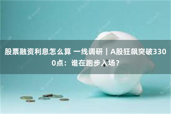 股票融资利息怎么算 一线调研｜A股狂飙突破3300点：谁在跑步入场？