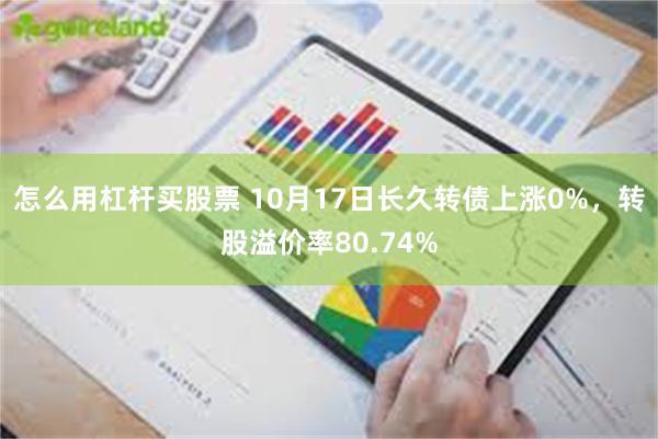 怎么用杠杆买股票 10月17日长久转债上涨0%，转股溢价率80.74%