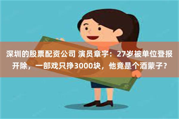 深圳的股票配资公司 演员章宇：27岁被单位登报开除，一部戏只挣3000块，他竟是个酒蒙子？