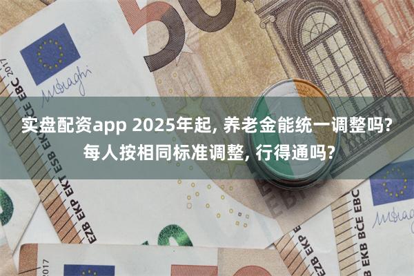 实盘配资app 2025年起, 养老金能统一调整吗? 每人按相同标准调整, 行得通吗?