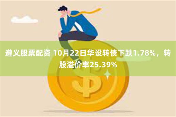 遵义股票配资 10月22日华设转债下跌1.78%，转股溢价率25.39%