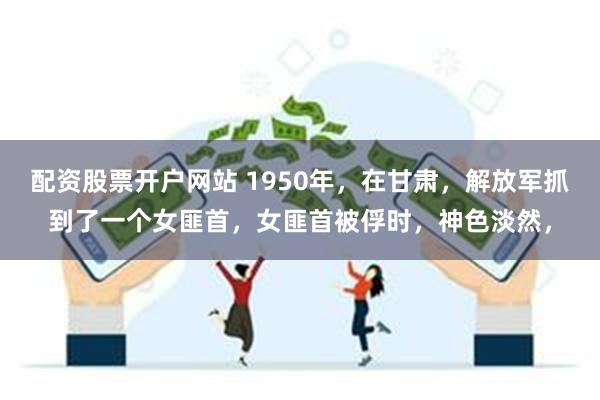 配资股票开户网站 1950年，在甘肃，解放军抓到了一个女匪首，女匪首被俘时，神色淡然，