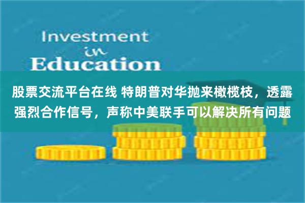 股票交流平台在线 特朗普对华抛来橄榄枝，透露强烈合作信号，声称中美联手可以解决所有问题