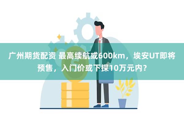 广州期货配资 最高续航或600km，埃安UT即将预售，入门价或下探10万元内？