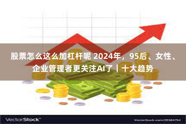 股票怎么这么加杠杆呢 2024年，95后、女性、企业管理者更关注AI了｜十大趋势