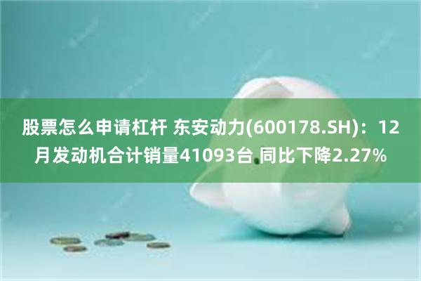 股票怎么申请杠杆 东安动力(600178.SH)：12月发动机合计销量41093台 同比下降2.27%