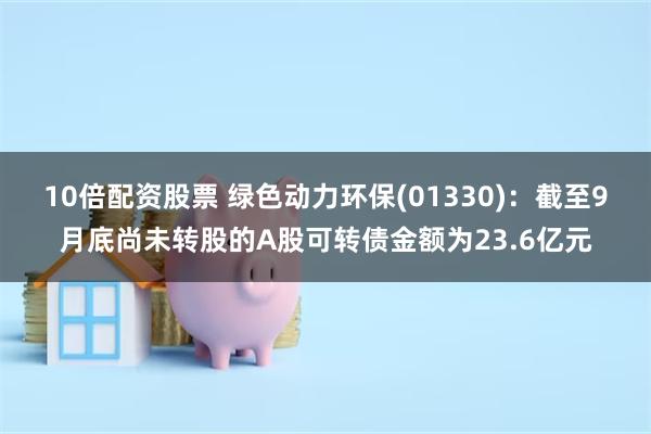 10倍配资股票 绿色动力环保(01330)：截至9月底尚未转股的A股可转债金额为23.6亿元