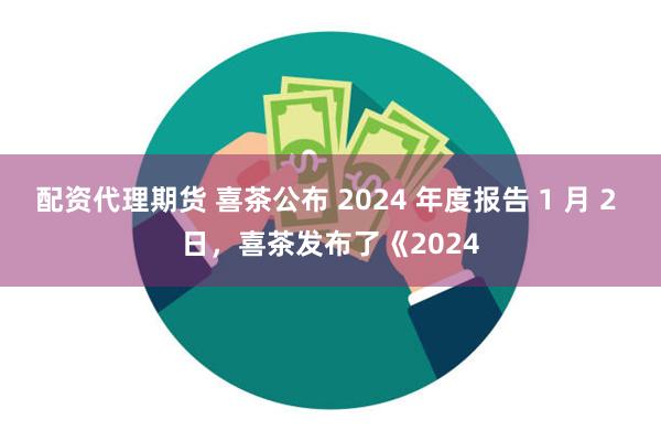 配资代理期货 喜茶公布 2024 年度报告 1 月 2 日，喜茶发布了《2024