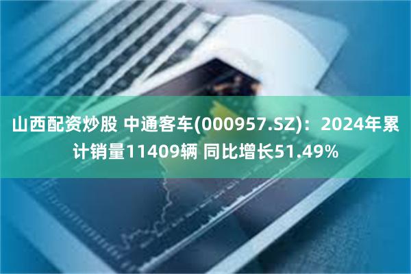 山西配资炒股 中通客车(000957.SZ)：2024年累计销量11409辆 同比增长51.49%