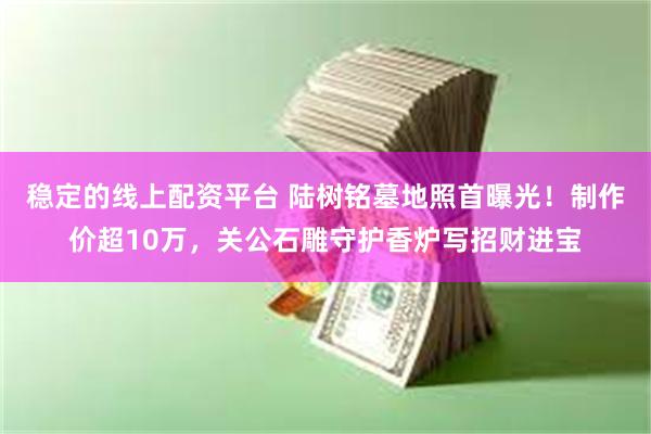 稳定的线上配资平台 陆树铭墓地照首曝光！制作价超10万，关公石雕守护香炉写招财进宝