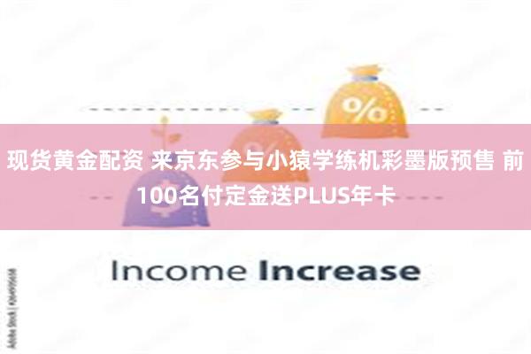 现货黄金配资 来京东参与小猿学练机彩墨版预售 前100名付定金送PLUS年卡