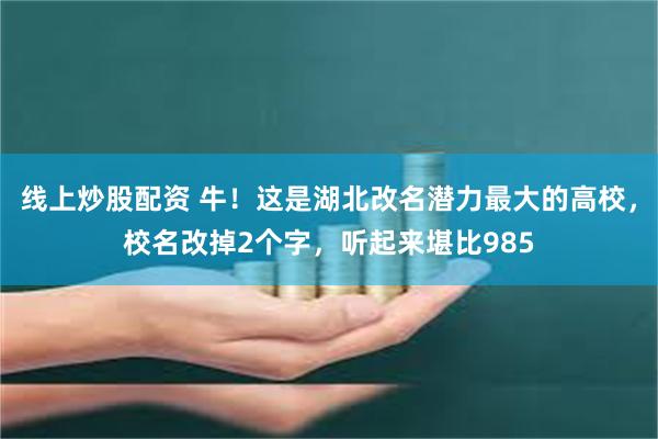 线上炒股配资 牛！这是湖北改名潜力最大的高校，校名改掉2个字，听起来堪比985