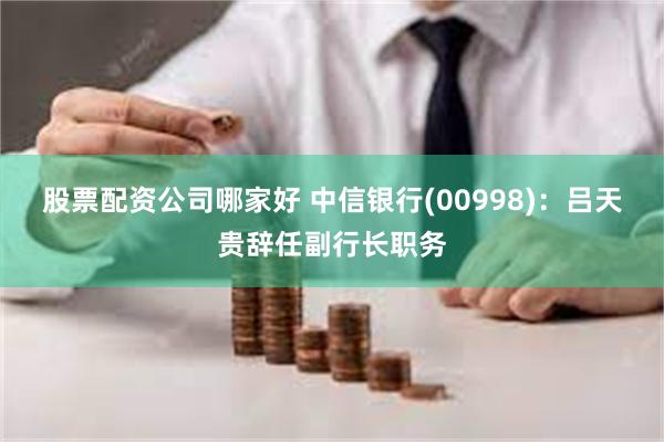 股票配资公司哪家好 中信银行(00998)：吕天贵辞任副行长职务