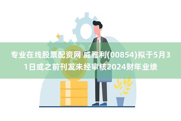 专业在线股票配资网 威雅利(00854)拟于5月31日或之前刊发未经审核2024财年业绩