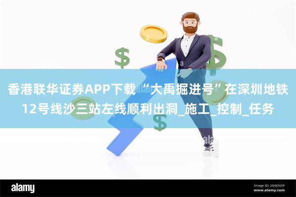 香港联华证券APP下载 “大禹掘进号”在深圳地铁12号线沙三站左线顺利出洞_施工_控制_任务