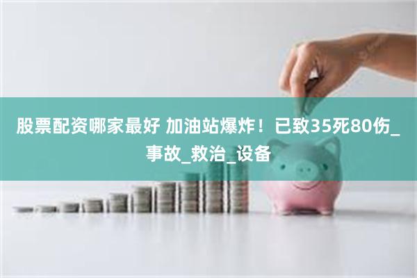 股票配资哪家最好 加油站爆炸！已致35死80伤_事故_救治_设备