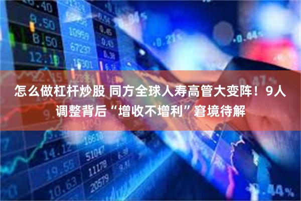 怎么做杠杆炒股 同方全球人寿高管大变阵！9人调整背后“增收不增利”窘境待解