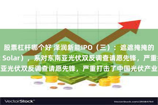 股票杠杆哪个好 泽润新能IPO（三）：遮遮掩掩的神秘大客户A（First Solar），系对东南亚光伏双反调查请愿先锋，严重打击了中国光伏产业
