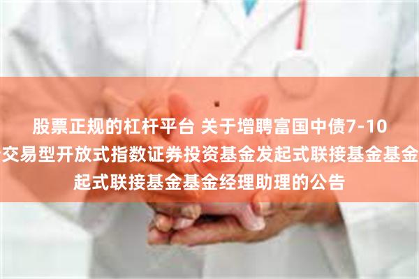 股票正规的杠杆平台 关于增聘富国中债7-10年政策性金融债交易型开放式指数证券投资基金发起式联接基金基金经理助理的公告