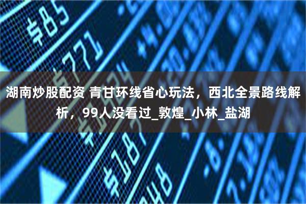 湖南炒股配资 青甘环线省心玩法，西北全景路线解析，99人没看过_敦煌_小林_盐湖