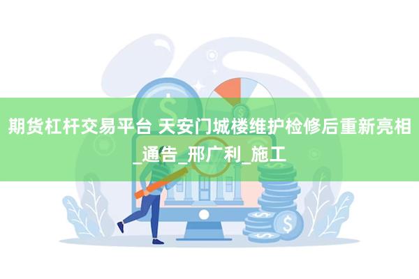 期货杠杆交易平台 天安门城楼维护检修后重新亮相_通告_邢广利_施工