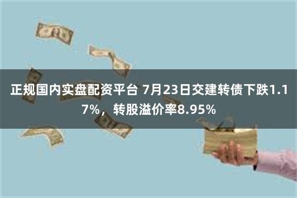 正规国内实盘配资平台 7月23日交建转债下跌1.17%，转股溢价率8.95%