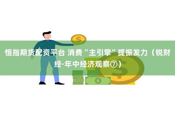 恒指期货配资平台 消费“主引擎”提振发力（锐财经·年中经济观察⑦）