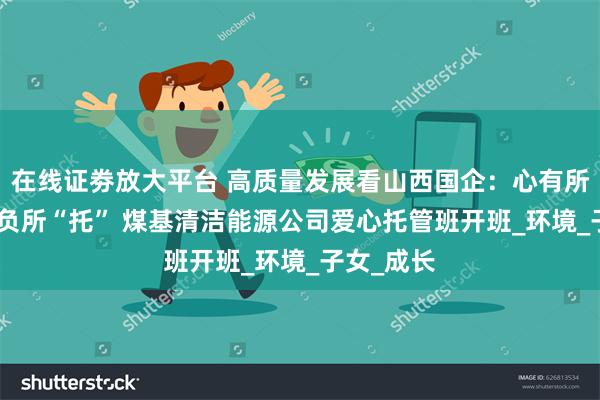 在线证劵放大平台 高质量发展看山西国企：心有所“暑” 不负所“托” 煤基清洁能源公司爱心托管班开班_环境_子女_成长